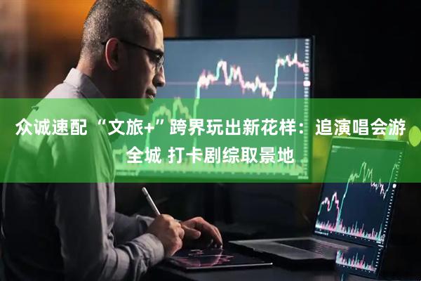 众诚速配 “文旅+”跨界玩出新花样：追演唱会游全城 打卡剧综取景地