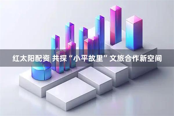 红太阳配资 共探“小平故里”文旅合作新空间