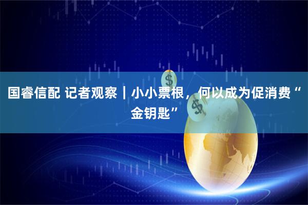 国睿信配 记者观察｜小小票根，何以成为促消费“金钥匙”