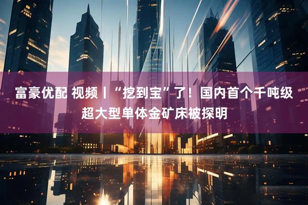 富豪优配 视频丨“挖到宝”了！国内首个千吨级超大型单体金矿床被探明