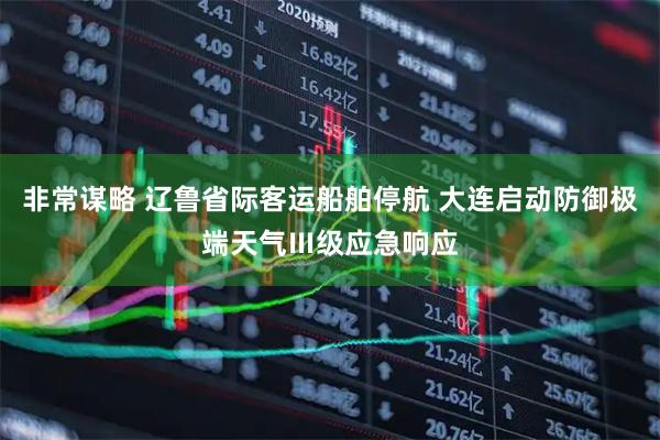 非常谋略 辽鲁省际客运船舶停航 大连启动防御极端天气Ⅲ级应急响应