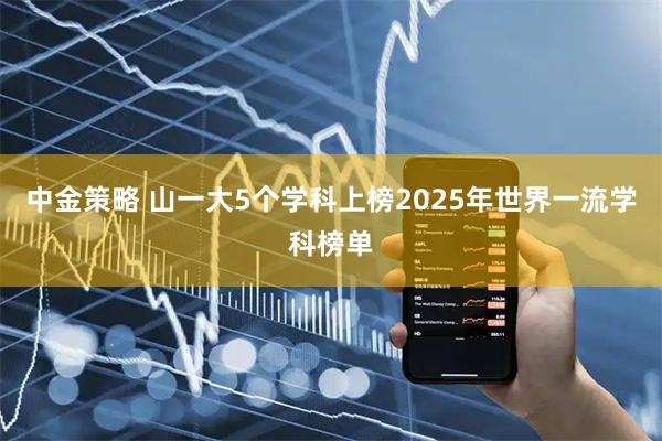中金策略 山一大5个学科上榜2025年世界一流学科榜单