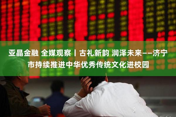 亚晶金融 全媒观察丨古礼新韵 润泽未来——济宁市持续推进中华优秀传统文化进校园