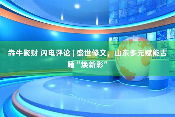 犇牛聚财 闪电评论 | 盛世修文，山东多元赋能古籍“焕新彩”