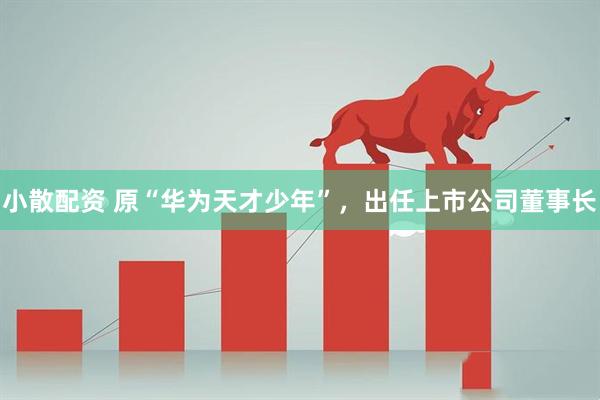 小散配资 原“华为天才少年”，出任上市公司董事长