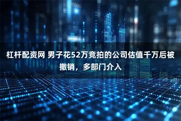 杠杆配资网 男子花52万竞拍的公司估值千万后被撤销，多部门介入