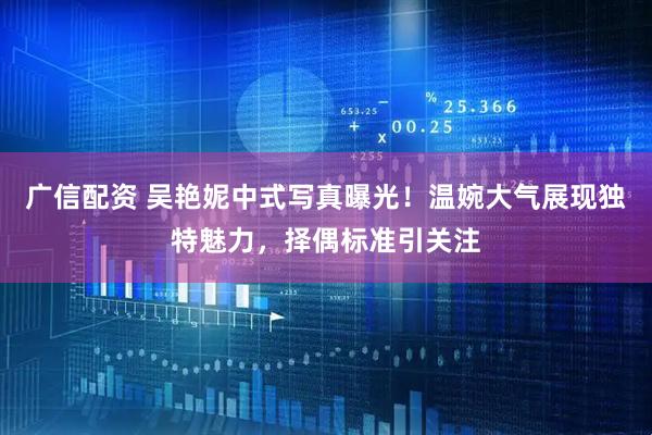 广信配资 吴艳妮中式写真曝光！温婉大气展现独特魅力，择偶标准引关注