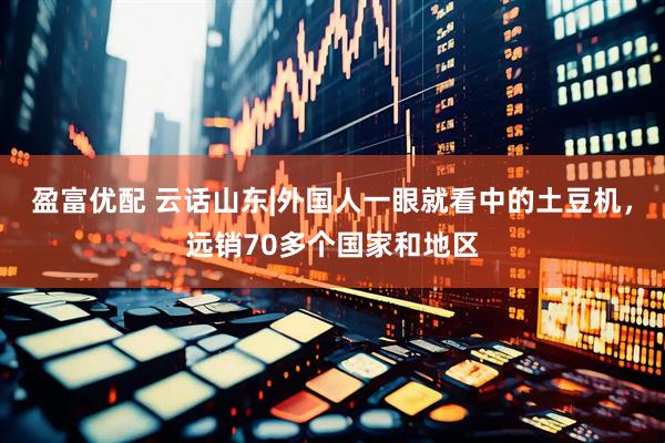 盈富优配 云话山东|外国人一眼就看中的土豆机，远销70多个国家和地区