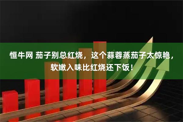 恒牛网 茄子别总红烧，这个蒜蓉蒸茄子太惊艳，软嫩入味比红烧还下饭！