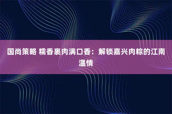 国尚策略 糯香裹肉满口香：解锁嘉兴肉粽的江南温情