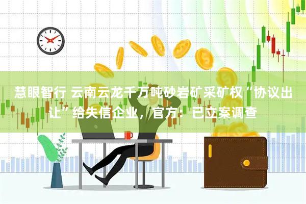 慧眼智行 云南云龙千万吨砂岩矿采矿权“协议出让”给失信企业，官方：已立案调查