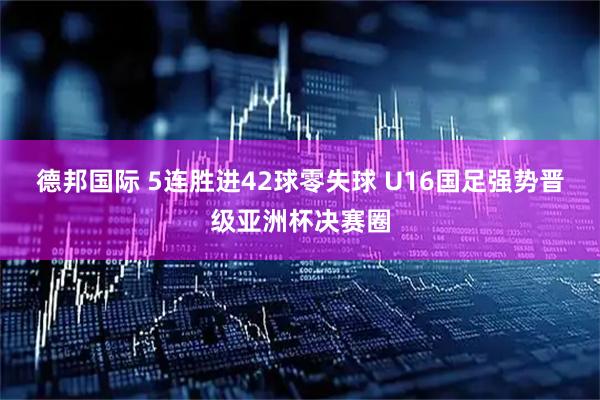 德邦国际 5连胜进42球零失球 U16国足强势晋级亚洲杯决赛圈