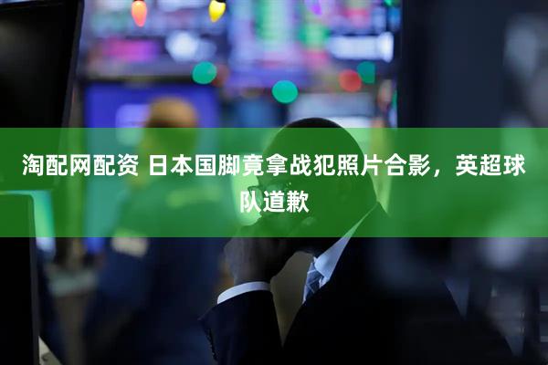 淘配网配资 日本国脚竟拿战犯照片合影，英超球队道歉
