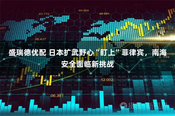 盛瑞德优配 日本扩武野心“盯上”菲律宾，南海安全面临新挑战