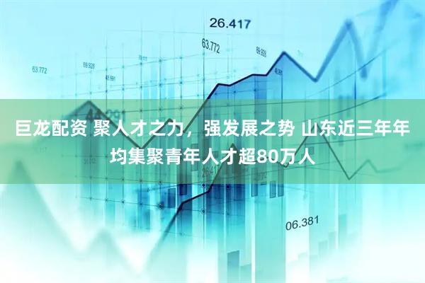 巨龙配资 聚人才之力，强发展之势 山东近三年年均集聚青年人才超80万人