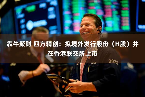 犇牛聚财 四方精创：拟境外发行股份（H股）并在香港联交所上市