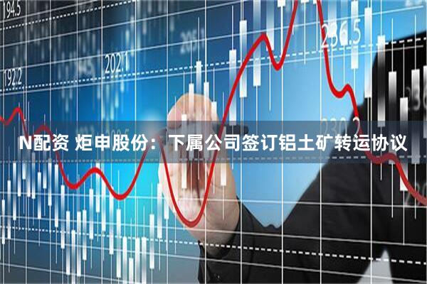 N配资 炬申股份：下属公司签订铝土矿转运协议