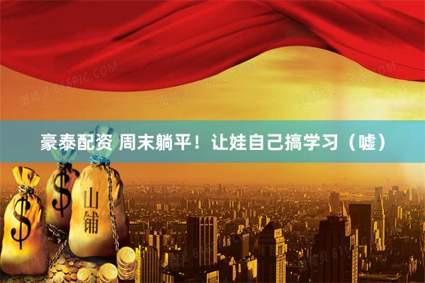 豪泰配资 周末躺平！让娃自己搞学习（嘘）