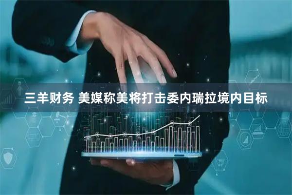 三羊财务 美媒称美将打击委内瑞拉境内目标