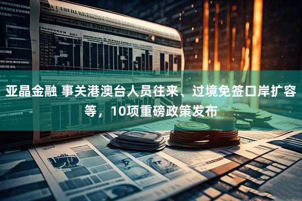 亚晶金融 事关港澳台人员往来、过境免签口岸扩容等，10项重磅政策发布