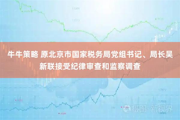 牛牛策略 原北京市国家税务局党组书记、局长吴新联接受纪律审查和监察调查