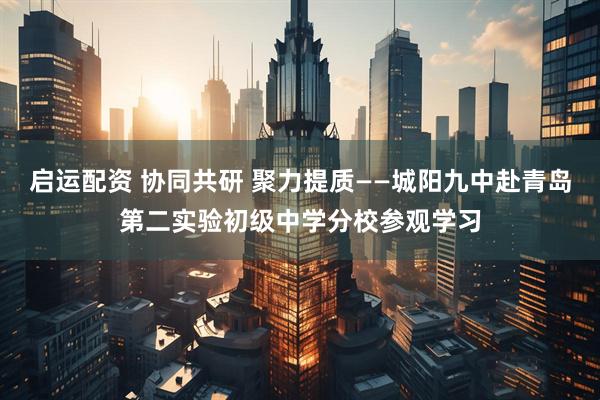 启运配资 协同共研 聚力提质——城阳九中赴青岛第二实验初级中学分校参观学习
