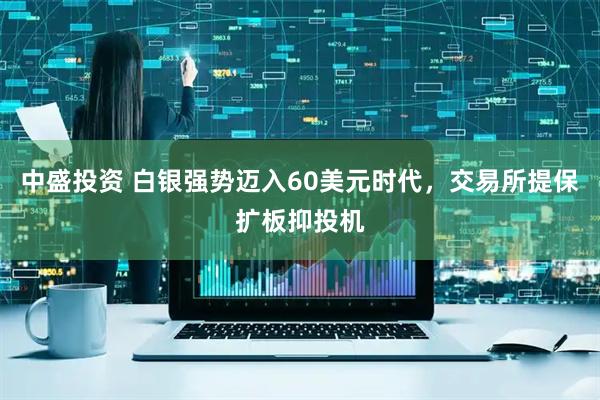 中盛投资 白银强势迈入60美元时代，交易所提保扩板抑投机