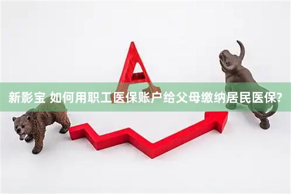 新影宝 如何用职工医保账户给父母缴纳居民医保?