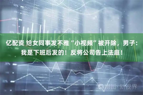 亿配资 给女同事发不雅“小视频”被开除，男子：我是下班后发的！反将公司告上法庭！