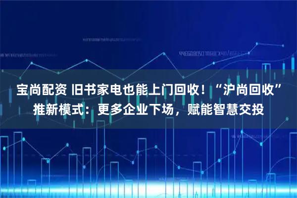宝尚配资 旧书家电也能上门回收！“沪尚回收”推新模式：更多企业下场，赋能智慧交投