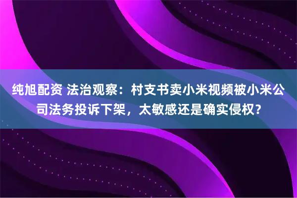 纯旭配资 法治观察：村支书卖小米视频被小米公司法务投诉下架，太敏感还是确实侵权？