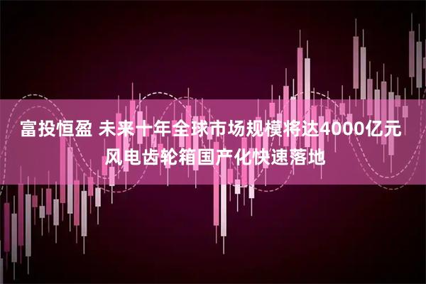 富投恒盈 未来十年全球市场规模将达4000亿元  风电齿轮箱国产化快速落地