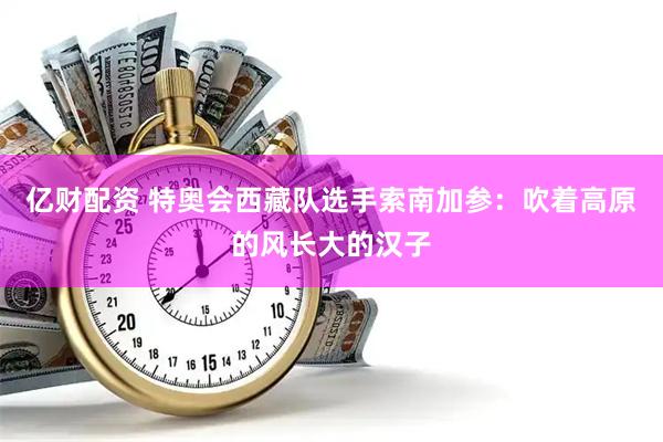 亿财配资 特奥会西藏队选手索南加参：吹着高原的风长大的汉子