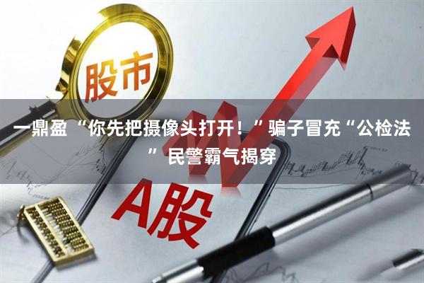 一鼎盈 “你先把摄像头打开！”骗子冒充“公检法” 民警霸气揭穿