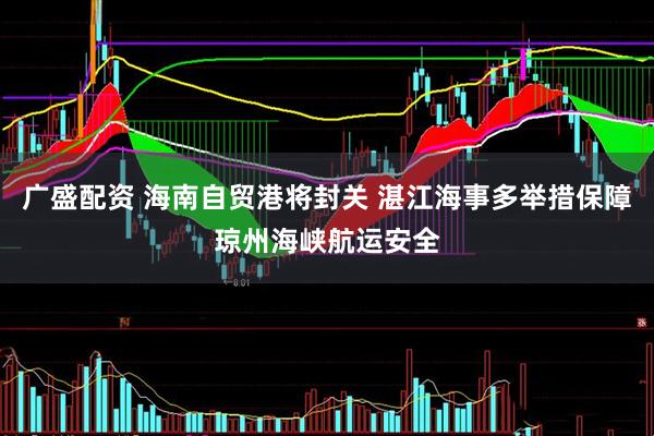 广盛配资 海南自贸港将封关 湛江海事多举措保障琼州海峡航运安全