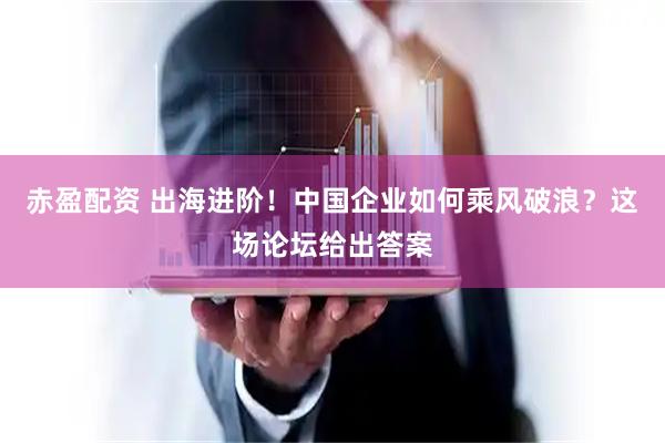 赤盈配资 出海进阶！中国企业如何乘风破浪？这场论坛给出答案
