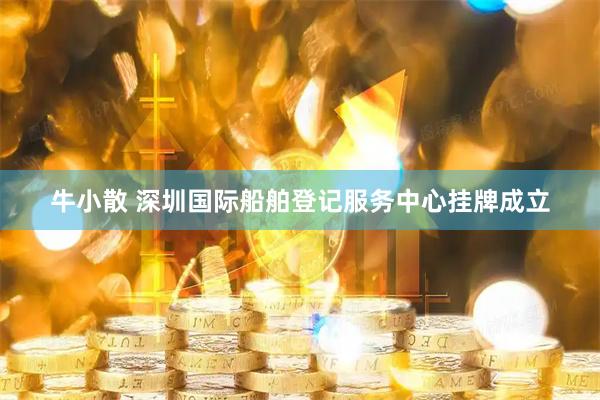 牛小散 深圳国际船舶登记服务中心挂牌成立