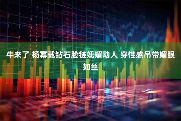 牛来了 杨幂戴钻石脸链妩媚动人 穿性感吊带媚眼如丝