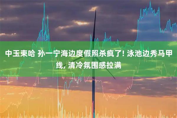 中玉束哈 孙一宁海边度假照杀疯了! 泳池边秀马甲线, 清冷氛围感拉满