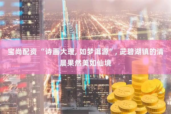 宝尚配资 “诗画大理, 如梦洱源”, 茈碧湖镇的清晨果然美如仙境
