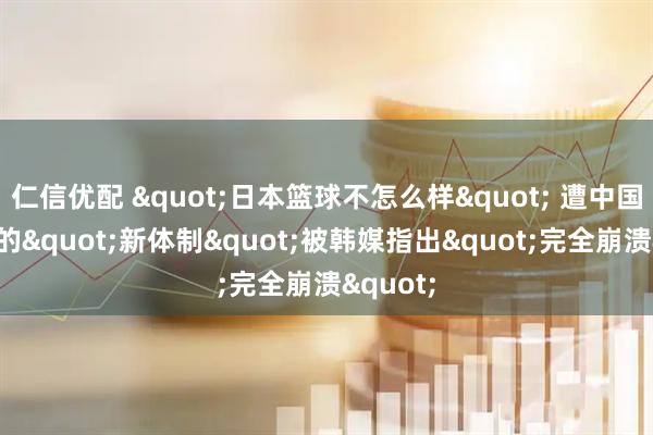 仁信优配 "日本篮球不怎么样" 遭中国队逆转的"新体制"被韩媒指出"完全崩溃"