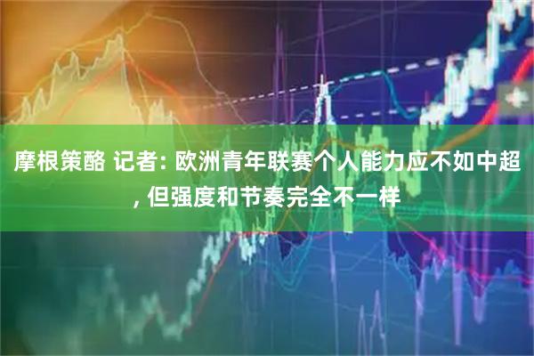 摩根策酪 记者: 欧洲青年联赛个人能力应不如中超, 但强度和节奏完全不一样