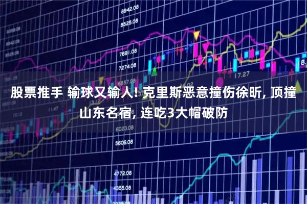 股票推手 输球又输人! 克里斯恶意撞伤徐昕, 顶撞山东名宿, 连吃3大帽破防