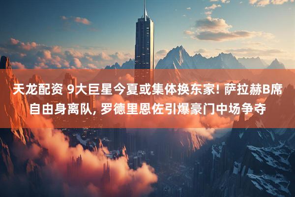 天龙配资 9大巨星今夏或集体换东家! 萨拉赫B席自由身离队, 罗德里恩佐引爆豪门中场争夺